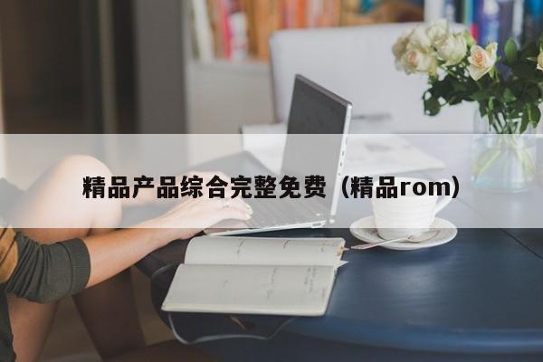 精品产品综合完整免费（精品rom）